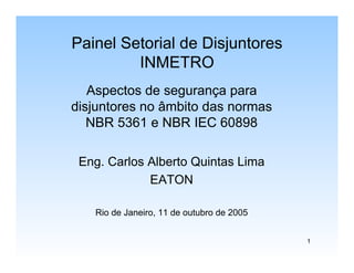 1
Painel Setorial de Disjuntores
INMETRO
Aspectos de segurança para
disjuntores no âmbito das normas
NBR 5361 e NBR IEC 60898
Eng. Carlos Alberto Quintas Lima
EATON
Rio de Janeiro, 11 de outubro de 2005
 