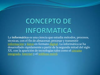 La informática es una ciencia que estudia métodos, procesos,
técnicas, con el fin de almacenar, procesar y transmitir
información y datos en formato digital. La informática se ha
desarrollado rápidamente a partir de la segunda mitad del siglo
XX, con la aparición de tecnologías tales como el circuito
integrado, Internet y el teléfono móvil.