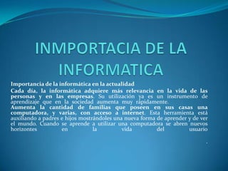 Importancia de la informática en la actualidad
Cada día, la informática adquiere más relevancia en la vida de las
personas y en las empresas. Su utilización ya es un instrumento de
aprendizaje que en la sociedad aumenta muy rápidamente.
Aumenta la cantidad de familias que poseen en sus casas una
computadora, y varias, con acceso a internet. Esta herramienta está
auxiliando a padres e hijos mostrándoles una nueva forma de aprender y de ver
el mundo. Cuando se aprende a utilizar una computadora se abren nuevos
horizontes
en
la
vida
del
usuario
.