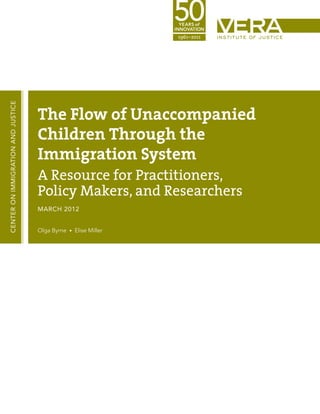 CENTER ON IMMIGRATION AND JUSTICE




                                    The Flow of Unaccompanied
                                    Children Through the
                                    Immigration System
                                    A Resource for Practitioners,
                                    Policy Makers, and Researchers
                                    MARCH 2012


                                    Olga Byrne • Elise Miller
 