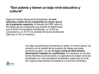 "Son pobres y tienen un bajo nivel educativo y cultural" Según el Instituto Nacional de Estadística,  el nivel educativo medio de los inmigrantes es mayor que el de la población española . El estudio del CSIC sobre la formación de los inmigrantes que residen en Madrid dice que el 39,2% ha estudiado bachillerato, un 15,8% es universitario y un 15,7% ha recibido formación profesional. Sólo hay un 5% sin estudios. " las altas características formativas no están, ni mucho menos, de acuerdo con la calidad de los puestos de trabajo que estas personas ocupan", ya que  la mayor parte de ellos declara desempeñar trabajos no cualificados . Por sectores, en el caso de los hombres la construcción y la agricultura se erigen como las actividades con más extranjeros empleados, papel que en el de las mujeres desempeñan la hostelería y el servicio doméstico. 