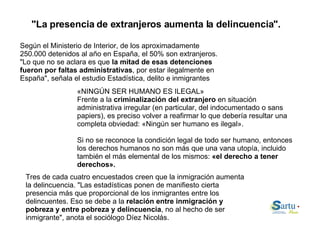 "La presencia de extranjeros aumenta la delincuencia". «NINGÚN SER HUMANO ES ILEGAL» Frente a la  criminalización del extranjero  en situación administrativa irregular (en particular, del indocumentado o sans papiers), es preciso volver a reafirmar lo que debería resultar una completa obviedad: «Ningún ser humano es ilegal». Si no se reconoce la condición legal de todo ser humano, entonces los derechos humanos no son más que una vana utopía, incluido también el más elemental de los mismos:  «el derecho a tener derechos». Según el Ministerio de Interior, de los aproximadamente 250.000 detenidos al año en España, el 50% son extranjeros. "Lo que no se aclara es que  la mitad de esas detenciones fueron por faltas administrativas , por estar ilegalmente en España", señala el estudio Estadística, delito e inmigrantes Tres de cada cuatro encuestados creen que la inmigración aumenta la delincuencia. "Las estadísticas ponen de manifiesto cierta presencia más que proporcional de los inmigrantes entre los delincuentes. Eso se debe a la  relación entre inmigración y pobreza y entre pobreza y delincuencia , no al hecho de ser inmigrante", anota el sociólogo Díez Nicolás. 