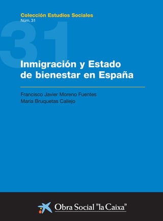 31
Colección Estudios Sociales
Núm. 31




Inmigración y Estado
de bienestar en España
Francisco Javier Moreno Fuentes
María Bruquetas Callejo
 