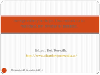 Eduardo Rojo Torrecilla. 
http://www.eduardorojotorrecilla.es/ 
Migrastudium 20 de octubre de 2014. 
1 
Inmigración y trabajo. Una mirada a la realidad, sin olvidar el pasado.  