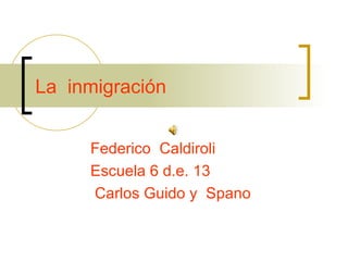 La  inmigración Federico  Caldiroli Escuela 6 d.e. 13  Carlos Guido y  Spano 