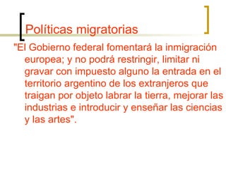 Políticas migratorias "El Gobierno federal fomentará la inmigración europea; y no podrá restringir, limitar ni gravar con impuesto alguno la entrada en el territorio argentino de los extranjeros que traigan por objeto labrar la tierra, mejorar las industrias e introducir y enseñar las ciencias y las artes". 