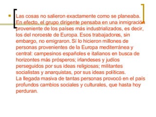 Las cosas no salieron exactamente como se planeaba. En efecto, el grupo dirigente pensaba en una inmigración proveniente de los países más industrializados, es decir, los del noroeste de Europa. Esos trabajadores, sin embargo, no emigraron. Sí lo hicieron millones de personas provenientes de la Europa mediterránea y central: campesinos españoles e italianos en busca de horizontes más prósperos; irlandeses y judíos perseguidos por sus ideas religiosas; militantes socialistas y anarquistas, por sus ideas políticas. La llegada masiva de tantas personas provocó en el país profundos cambios sociales y culturales, que hasta hoy perduran. 