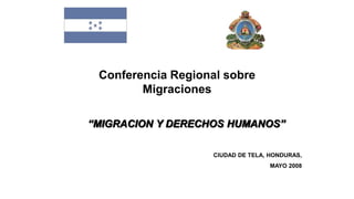 Conferencia Regional sobre
Migraciones
“MIGRACION Y DERECHOS HUMANOS”
CIUDAD DE TELA, HONDURAS,
MAYO 2008
 
