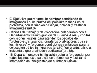 • El Ejecutivo podrá también nombrar comisiones de
inmigración en los puntos del país interesados en el
problema, con la función de alojar, colocar y trasladar
inmigrantes (art.8).
• Oficinas de trabajo y de colocación colaborarán con el
Departamento de inmigración de Buenos Aires y con las
comisiones locales para atender los pedidos de
"profesores, artesanos, jornaleros o labradores que se
les hicieses" y "procurar condiciones ventajosas para la
colocación de los inmigrantes (art.10) "en el arte, oficio o
industria a que prefiriesen dedicarse (art.48).
• El Departamento de Inmigración deberá "propender por
todos los medios a su alcance a fomentar y facilitar la
internación de inmigrantes en el Interior (art.3).
 