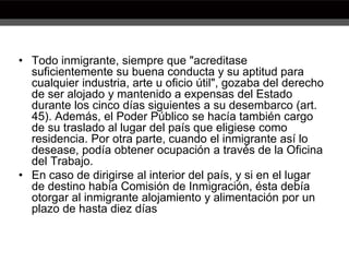 • Todo inmigrante, siempre que "acreditase
suficientemente su buena conducta y su aptitud para
cualquier industria, arte u oficio útil", gozaba del derecho
de ser alojado y mantenido a expensas del Estado
durante los cinco días siguientes a su desembarco (art.
45). Además, el Poder Público se hacía también cargo
de su traslado al lugar del país que eligiese como
residencia. Por otra parte, cuando el inmigrante así lo
desease, podía obtener ocupación a través de la Oficina
del Trabajo.
• En caso de dirigirse al interior del país, y si en el lugar
de destino había Comisión de Inmigración, ésta debía
otorgar al inmigrante alojamiento y alimentación por un
plazo de hasta diez días
 