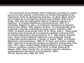 • Una renovación de los estudios sobre inmigración se produjo en nuestro
país en los años ochenta, conformando una nutrida historiografía de las
migraciones. Entre las aportaciones recientes, ver: Bjerg, María, Historia
de la inmigración en la Argentina, Buenos Aires, Edhasa, 2009; Armus,
Diego, “Diez años de historiografía sobre la inmigración masiva a la
Argentina”, en Estudios Migratorios Latinoamericanos, 1986, Nº 4;
Fernández, Alejandro E. (ed.), La inmigración española en la Argentina,
Buenos Aires, Biblos, 1999; Reguera, Andrea, “La individualización de la
inmigración. Inserción e identidad en tierras nuevas. Argentina (1840-
1904)”, en Boletín Americanista, 2003, Nº 53; Moya, José C., “Notas sobre
las fuentes para el estudio de la inmigración española en Buenos Aires”,
en Estudios Migratorios Latinoamericanos, N° 4, 1986; Míguez, Eduardo
José, “Acerca de la Inmigración Italiana en una compilación reciente
(L’Italia nella società argentina, F. Devoto, G. Rosoli, 1988)”, en Estudios
Migratorios Latinoamericanos, 1988, Nº 10; Korol, Juan Carlos y Sábato,
Hilda, Cómo fue la inmigración irlandesa en Argentina, Buenos Aires, Plus
Ultra, 1981; López, Susana Mabel, Representaciones de la Patagonia.
Colonos, científicos y políticos (1870-1914), La Plata, Ediciones Al
Margen, 2002; Otero, Hernán (dir.), El mosaico argentino. Modelos y
representaciones del espacio y de la población, siglos
XIX-XX, Buenos Aires, Siglo XXI, 2004.
 
