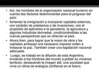 • Así, los hombres de la organización nacional tuvieron en
cuenta dos factores determinantes para el progreso del
país:
• fomentar la inmigración e incorporar capitales externos,
con carácter de préstamos o de inversiones, con el
propósito de aplicarlos a la ganadería, la agricultura y
algunas industrias derivadas, condicionándolas a las
nuevas perspectivas que se ofrecían al país.
• Ahora bien, para lograr que la mano de obra y los
capitales arribasen era necesario imponer orden e
instaurar la paz. También crear una legislación nacional
adecuada.
• Luego, se trabajó en la difusión de esta Argentina,
invitando a los hombres del mundo a poblar su inmenso
territorio, destacando la imagen del, una sociedad que
vivía un clima de enérgica confianza en el futuro.
 