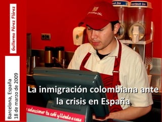 La inmigración colombiana ante la crisis en España Barcelona, España 18 de marzo de 2009 Guillermo Pérez Flórez 