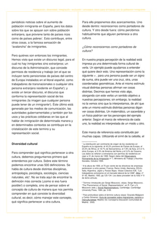 Inmigración, diversidad, integración, exclusión: conceptos clave para el trabajo con la población inmigrante




periódicos noticias sobre el aumento de                         Para ello proponemos dos acercamientos. Uno
población inmigrante en España, pero los datos                  desde dentro: reconocernos como portadores de
sobre los que se apoyan son sobre población                     cultura. Y otro desde fuera: cómo percibimos
extranjera, que proviene tanto de países ricos                  habitualmente que alguien pertenece a otra
como de países pobres1. Esto contribuye, entre                  cultura.
otras cosas, a la famosa sensación de
“avalancha” de inmigrantes.                                     ¿Cómo reconocernos como portadores de
                                                                cultura?
Pero quiénes son entonces los inmigrantes.
Hemos visto que existe un discurso legal, para el               En nuestra propia percepción de la realidad está
cual no hay inmigrantes sino extranjeros; un                    impresa ya una determinada forma cultural de
discurso de la Administración, que concede                      verla. Un ejemplo puede ayudarnos a entender
permisos de residencia y trabajo (en el que se                  qué quiere decir esto. Una representación como la
incluyen tanto pensionistas de países del centro                siguiente + , para una persona puede ser un signo
de Europa instalados en el litoral español, como                de suma, otra puede ver una cruz, otra, unas
trabajadores de transnacionales o cualquier otra                coordenadas geométricas. Ante el mismo estímulo
persona extranjera residente en España2); y                     visual distintas personas afirman ver cosas
existe un tercer discurso, el discurso que                      distintas. Decimos que hemos visto algo,
conforma la representación social de los                        otorgando con este verbo un sentido objetivo a
inmigrantes (la imagen que cualquier persona                    nuestras percepciones; sin embargo, la realidad
puede tener de un inmigrante3). Éste último está                no la vemos sino que la interpretamos, de ahí que
generado por los medios de comunicación, las                    ante un mismo estímulo distintas personas digan
autoridades gubernamentales y también por los                   ver cosas distintas. Un matemático, un sacerdote y
usos y las prácticas cotidianas en las que al                   un físico podrían ser los personajes del ejemplo
hablar de inmigración de determinada manera y                   anterior. Según el marco de referencia de cada
                                                                uno, la realidad es interpretada de un modo u otro.
en determinados contextos se contribuye en la
cristalización de este termino y su
representación social.                                          Este marco de referencia esta constituido por
                                                                muchas capas. Utilizando el símil de la cebolla, el

Diversidad cultural                                             1
                                                                  La distribución por continente de origen de los residentes en
                                                                España es la siguiente: el 43.2% proviene de Países de Europa, el
                                                                23.5% de África, el 18.7% de Iberoamérica, el 7.8% de Asia, el 4.3 %
                                                                otros Europa, el 2.3% de América del Norte y el 0.2% de Oceanía.
Para comprender qué significa pertenecer a otra                 Los datos se refieren a extranjeros con permiso de residencia en
cultura, debemos preguntarnos primero qué                       vigor a 31 de marzo de 1999. Según datos del Observatorio
                                                                Permanente de la inmigración nº 7, Ministerio de Trabajo y Asuntos
entendemos por cultura. Sobre este término                      Sociales, Octubre 1999.

podemos encontrar unas 500 definiciones. Se                     2
                                                                  A la altura de 1990, el 70 por ciento de los directivos de empresas
                                                                pertenecen a ocho países: Francia, Reino Unido, Alemania, EEUU,
habla de cultura desde distintas disciplinas,                   Italia, Argentina, Japón y Países Bajos. Véase Colectivo IOE, “Los
antropología, psicología, sociología, ciencias                  trabajadores extranjeros en el mercado laboral de la CAM”, Alfoz, nº
                                                                91-92, Madrid, 1992, pp.125-134. Los datos proceden de la nota nº 9
naturales, etc4. No se trata aquí de encontrar la               de dicho artículo.
definición más correcta (¡como si eso fuera                     3
                                                                  Término introducido por Serge Moscovici, véase, Serge Moscovici,
posible!) o completa, sino de pensar sobre el                   “The Phenomenon of Social Representations”, en R. Farr y S.
                                                                Moscovici (eds.), Social Representations, Cambridge, Cambridge
concepto de cultura de manera que nos permita                   University Press, 1984, pp. 3-69.
comprender en qué consiste la diversidad                        4
                                                                  Para profundizar sobre el término cultura véase: Graciela Malgesini
cultural, es decir, cómo manejar este concepto,                 y Carlos Gimenez: Guía de conceptos sobre migraciones, racismo e
                                                                interculturalidad, Madrid, Ed. Consejería Educación Comunidad de
qué significa pertenecer a otra cultura.                        Madrid, 2000.




                                             Estudios de Juventud n.º 66/04                                                        13
 