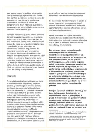 Inmigración, diversidad, integración, exclusión: conceptos clave para el trabajo con la población inmigrante




todo aquello que no es visible a primera vista                   poder definir a partir de éstos unas actividades
pero que constituye el grueso de cada cultura5.                  coherentes, y en la evaluación de proyectos.
Esto significa que conocer cómo es la cocina de
Indonesia, su traje típico y su arquitectura                     En ausencia de dicha terminología, es posible al
supone saber poco sobre el porqué del                            menos proponer un enfoque desde el cual
comportamiento de un indonesio. Sus razones,                     analizar este término de forma más manejable,
sus valoraciones, sus prioridades siguen en gran                 aportando también algunas reflexiones a las que
medida ocultas a nuestros ojos.                                  nos lleva este planteamiento.

Pero esto no significa que una comida o manera                   Desde un enfoque psicosocial (sensible a
de vestir sea poco importante; por el contrario,                 nuestra identidad psicosocial) entendemos la
su importancia es grande puesto que todo en                      integración como un tipo de respuesta adaptativa
esta composición iceberg forma parte del mismo
                                                                 que se da en el encuentro entre una cultura
bloque. De modo que una determinada forma de
                                                                 mayoritaria y otra minoritaria.
comer tendrá su raíz, se apoyará en
determinadas creencias (seguramente de
                                                                 Las personas vamos formando nuestra
manera no consciente) y en unos valores.
Aunque son solo formas de hacer las cosas,                       identidad psicosocial, nos vamos
arraigan en la parte profunda de la persona y por                respondiendo a la pregunta quién soy yo,
tanto en el sentimiento de pertenencia a una                     tomando como referencia los grupos con los
comunidad propia, en la identidad de cada uno.                   que nos identificamos, de los que nos
De modo que intentar arrancar elementos de la                    sentimos parte. Así, una persona se puede
parte externa, la parte visible, puede resultar tan              definir como mujer, trabajadora, española, de
difícil, tan costoso, como intentar mover desde la               Madrid, arquitecta, de izquierdas, etc. Va
punta del iceberg el bloque entero.                              conformando su identidad por su pertenencia
                                                                 a distintos grupos, conjuntos que muchas
                                                                 veces se yuxtaponen, quedando definida por
Integración                                                      su pertenencia a todos ellos; o lo que es lo
                                                                 mismo, en la intersección de todos ellos, un
A menudo la palabra integración aparece como                     área muy determinada y particular y a la vez
el objetivo último de programas y proyectos                      común a otros muchos conjuntos más
sociales, y sin embargo no tenemos claro su                      grandes.
significado. La asesora de la Consejería de
Servicios Sociales de la Comunidad de Madrid,                    Inmigrar supone un cambio de entorno, y por
reconocía que el objetivo que se ha asumido                      tanto de los grupos de referencia, en
tanto a nivel institucional como social es la                    algunos casos radical si, por ejemplo, el
integración de las personas inmigrantes6. Sin                    grupo de mujeres con las que convivo ahora
embargo este concepto, a la hora de ser                          me parece que no tienen nada que ver
definido, se escurre como una pastilla de jabón                  conmigo, me siento entre ellas un poco
entre las manos: la integración, decía la asesora,               perdida. Si mi idea sobre ser de izquierdas no
es algo que “podemos entender como mezcla                        coincide con la práctica de las personas que
cohesionada internamente...”. ¿Mezcla
cohesionada internamente?. ¿Cómo evaluar un                      5
                                                                   Idea tomada de: Vera Mª Candau et al., “Interculturalidad y Cambio
proyecto si no disponemos de una definición                      Educativo”, Apuntes IEPS, nº 59 Madrid, ed. Narcea, 1994.

más clara y concreta?. Nos hace falta una                        6
                                                                   Lourdes Gaitán Muñoz, “Los nuevos retos de los servicios sociales:
                                                                 los vecinos inmigrantes”, conferencia pronunciada en Ciclos de
terminología que resulte operativa en el análisis                actualidad sobre inmigración (2ª edición), Madrid, EMSI, febrero de
de la realidad, en la definición de objetivos, para              2002, original sin publicar.




                                              Estudios de Juventud n.º 66/04                                                      15
 