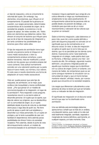 Inmigración, diversidad, integración, exclusión: conceptos clave para el trabajo con la población inmigrante




un tipo de respuesta u otra es únicamente la                    incorporar ninguna aportación que venga de una
voluntad del sujeto. Sin embargo, hay                           cultura diferente si niega sus manifestaciones o
elementos, circunstancias, que influyen en el                   simplemente no las valora positivamente. El
comportamiento. El pasado de la persona en                      enriquecimiento cultural de las personas sólo es
cuestión, sus rasgos personales, determinadas                   posible desde una posición de diálogo, y es
características de la sociedad de origen, de la                 condición para que éste se dé un mutuo
sociedad de acogida, la existencia o no de                      reconocimiento y valoración de las culturas que
grupos de apoyo, de redes sociales, etc. Todos                  se ponen en contacto8.
estos son elementos que debemos valorar. Nos
ofrecen el conjunto de factores que influyen para               Sobre el término integración, cabe detenerse un
que se de el tipo de respuesta de integración y                 poco más, pues tal y como queda definido a
por tanto considerar las posibilidades que                      partir del esquema propuesto no coincide con el
tenemos para influir sobre ellos.                               significado que se da normalmente en el
                                                                discurso social. En éste, la idea de integración
El tipo de respuesta de asimilación tiene lugar                 se aplica al sujeto que no se le nota que es
cuando una persona siente el choque en el                       distinto, que no es percibido por los demás como
nuevo medio sociocultural, o bien su                            distinto. Expresiones como “está totalmente
comportamiento produce extrañeza, y para                        integrada en el colegio, nadie podría decir que
disolver tensiones, trata de modificarlo y actuar               es Rumana, o Marroquí; parece una más”, son
acorde con las pautas que considera propias del                 muestra de ello. Sin embargo, siguiendo nuestra
nuevo contexto. Esta actitud normalmente                        definición, una persona integrada puede ser
                                                                aquella que mantiene rasgos que la identifican
coincide con una valoración positiva por su parte
                                                                con su cultura de origen (como un turbante, una
hacia el nuevo medio, sus normas y sus valores.
                                                                manera de hablar, de comportarse) pues es así
En este caso si resulta claramente una forma de
                                                                como consigue mantener la vinculación con su
adaptación al nuevo medio sociocultural.
                                                                comunidad de origen y que al mismo tiempo
                                                                mantiene relación, afinidad, interés, por nuevos
Visto así, puede parecer que este tipo de                       grupos que encuentra en la sociedad receptora.
respuesta, de asimilación, es la mejor, pues
conlleva más tranquilidad y menos conflictividad
                                                                Los rasgos que diferencian culturalmente a unas
social. ¿Por qué pensar en un modelo de
                                                                personas de otras no tienen por qué ser tomados
convivencia basado en la integración, en lugar de
                                                                como un indicador de falta de integración.
la asimilación?. Para responder a esta pregunta
necesitamos recurrir a una teoría sobre el
desarrollo personal. Un sujeto que se aparta, que               El significado de integración en el discurso social
                                                                sería lo que aquí se ha clasificado como
deja de valorar sus orígenes, que se desidentifica
                                                                asimilación.
con su comunidad de origen, es un sujeto
debilitado desde el punto de vista de su identidad
(tiene poca o vaga idea de quién es). No tiene                  Una vez definida esta terminología debemos
punto de apoyo a partir del cual establecer y                   apresurarnos a añadir que se trata de un análisis,
desarrollar sus metas personales. Es un sujeto sin              una disección teórica, pues nadie en la vida real
anclajes y por lo tanto susceptible de caer con                 está totalmente integrado, asimilado, separado o
facilidad en dependencia; tiene además pocas                    marginado de manera definitiva y permanente, en
posibilidades de ofrecer frutos a la sociedad                   cualquier espacio y en todo momento. Esta
receptora. Pero además, desde el punto de vista
                                                                8
                                                                  Raimon Panikkar, “La interpelación intercultural”, en Graciano
del enriquecimiento cultural, un modelo de                      González R. Arnaiz (coord.), El discurso intercultural. Prolegómenos a
convivencia basado en la asimilación no puede                   una filosofía intercultural, Madrid, Biblioteca Nueva, 2002, pp. 23-76.




                                             Estudios de Juventud n.º 66/04                                                        17
 