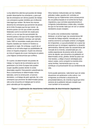 Inmigración, diversidad, integración, exclusión: conceptos clave para el trabajo con la población inmigrante




La ley determina además qué puestos de trabajo                   Otros factores institucionales son las medidas
pueden desempeñar los extranjeros, y para qué                    policiales (vallas, guardia civil, controles en
tipo de extranjeros son dichos puestos de trabajo.               frontera) que se implementan como consecuencia
Los extranjeros quedan divididos por el diferente                de una política basada en el control de los flujos
trato legal que reciben. No tienen los mismos                    migratorios y que connotan peyorativamente al
derechos los extranjeros que provienen de países                 inmigrante (extendiéndose a todos ellos, incluidos
de la Unión Europea que los que vienen de                        los que no han tenido nada que ver con un acceso
terceros países con los que existen acuerdos                     clandestino al país receptor).
bilaterales (como la exención de visado para
entrar) y a su vez que los que proceden de                       En cuanto a los condicionantes materiales
terceros países a los que se les exigen todos los                destacan, en primer lugar, las características del
requisitos. Un ciudadano marroquí, por ejemplo,                  mercado de trabajo español, marcado por una
hasta 1992 no necesitaba visado para entrar en                   extensa economía sumergida (anterior a la llegada
España; bastaba con mostrar en frontera su                       de inmigrantes), a cuya precariedad van a parar las
pasaporte en regla. Sin embargo, a partir de un                  personas que no consiguen regularizar su situación
                                                                 administrativa. Además están las características del
cambio en la normativa legal sus posibilidades de
                                                                 mercado de la vivienda, caracterizado por una
entrar en España empeoran. A partir de entonces
                                                                 subida espectacular de precios tanto de compra
se inicia el negocio de cruzar marroquíes en patera
                                                                 como de alquiler, que concentra a la población en
y las trágicas consecuencias que conlleva.
                                                                 determinadas zonas, ghettos, donde los pisos son
                                                                 más baratos, y obliga a buscar estrategias para
En cuanto a la determinación de puestos de                       reducir costes, como compartir la vivienda entre
trabajo, la mayoría de los extranjeros que no                    varias familias, hacinamiento que a su vez
pertenecen a la Unión Europea solo pueden                        contribuye a la precarización de sus condiciones de
ocupar aquellos puestos donde no exista                          vida.
desempleo español. Esta posición subordinada les
lleva a concentrarse en determinados nichos                      Como puede apreciarse, nada tienen que ver estas
laborales, como la construcción, el servicio                     situaciones con pertenecer a otra cultura. Los
doméstico, o el trabajo de peón agrícola. Así, a los             inmigrantes se enfrentan a situaciones de
extranjeros que provienen de determinados países                 precariedad laboral y de vivienda al igual que otros
sólo se les encuentra en trabajos por lo común                   sectores de la población del país receptor que
poco valorados por los españoles.                                viven también en la exclusión.

      Figura 1: Legitimación de mecanismos institucionales de discriminación (legislación)




                                              Estudios de Juventud n.º 66/04                                              19
 