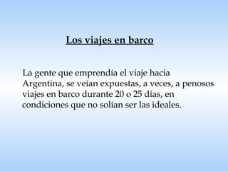 Los viajes en barco La gente que emprendía el viaje hacia Argentina, se veían expuestas, a veces, a penosos viajes en barco durante 20 o 25 días, en condiciones que no solían ser las ideales. 