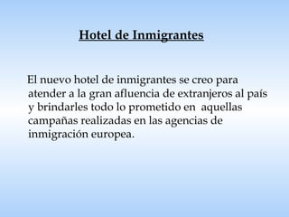 Hotel de Inmigrantes El nuevo hotel de inmigrantes se creo para atender a la gran afluencia de extranjeros al país y brindarles todo lo prometido en  aquellas campañas realizadas en las agencias de inmigración europea . 