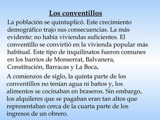   La población se quintuplicó. Este crecimiento demográfico trajo sus consecuencias. La más evidente: no había viviendas suficientes. El conventillo se convirtió en la vivienda popular más habitual. Este tipo de inquilinatos fueron comunes en los barrios de Monserrat, Balvanera, Constitución, Barracas y La Boca . Los conventillos A comienzos de siglo, la quinta parte de los conventillos no tenían agua ni baños y, los alimentos se cocinaban en braseros. Sin embargo, los alquileres que se pagaban eran tan altos que representaban cerca de la cuarta parte de los ingresos de un obrero. 