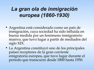 La gran ola de inmigración europea (1860-1930) Argentina está considerado como un país de inmigración, cuya sociedad ha sido influida en buena medida por un fenómeno inmigratorio masivo, que tuvo lugar a partir de mediados del siglo XIX. La Argentina constituyó uno de los principales países receptores de la gran corriente emigratoria europea, que tuvo lugar durante el período que transcurre desde 1800 hasta 1950. 
