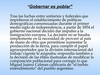 “ Gobernar es poblar"   Tras las luchas entre unitarios y federales que impidieron el establecimiento de políticas demográficas consensuadas durante el primer medio siglo de independencia, a partir de 1854 el gobierno nacional decidió dar impulso a la inmigración europea. La decisión no se basaba simplemente en la necesidad de proveer al país de mano de obra que permitiese aumentar la producción de la tierra, para cumplir el papel agroexportador que la división internacional del trabajo vigente le asignaba; respondía también a la decisión de las élites ilustradas de modificar la composición poblacional para corregir lo que Miguel Juárez Celman calificaría de "el turbio entendimiento" del pueblo argentino.  