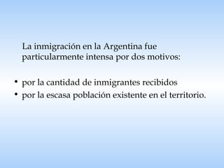 La inmigración en la Argentina fue particularmente intensa por dos motivos: por la cantidad de inmigrantes recibidos  por la escasa población existente en el territorio. 