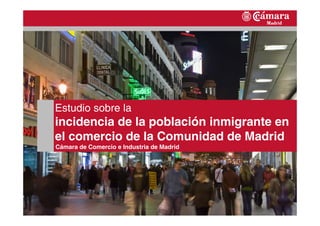 1
Estudio sobre la
incidencia de la población inmigrante en
el comercio de la Comunidad de Madrid
Cámara de Comercio e Industria de Madrid
 