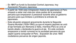  En 1917 se fundó la Sociedad Central Japonesa, hoy
Asociación Peruano Japonesa.
 A partir de 1930 esta inmigración masiva de japoneses al Perú
empezó a estar mal vista por otras partes de la sociedad
peruana que empezaron a presionar durante años al gobierno
peruano para que limitara o prohibiera la entrada de
japoneses.
 Esta situación empeoró gravemente durante la Segunda
Guerra Mundial (1939-1945) ya que el imperio japonés se unió
al eje formado por Alemania e Italia, mientras Perú se unía al
bando aliado y declaraba la guerra al eje. En este contexto
empezaron a existir rumores en la sociedad peruana de que
Japón quería conquistar el Perú . Expulsión de unos 1800
ciudadanos peruanos de origen japonés.
 
