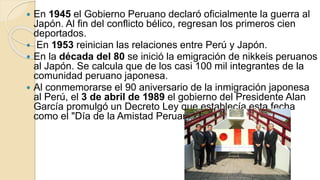  En 1945 el Gobierno Peruano declaró oficialmente la guerra al
Japón. Al fin del conflicto bélico, regresan los primeros cien
deportados.
 En 1953 reinician las relaciones entre Perú y Japón.
 En la década del 80 se inició la emigración de nikkeis peruanos
al Japón. Se calcula que de los casi 100 mil integrantes de la
comunidad peruano japonesa.
 Al conmemorarse el 90 aniversario de la inmigración japonesa
al Perú, el 3 de abril de 1989 el gobierno del Presidente Alan
García promulgó un Decreto Ley que establecía esta fecha
como el "Día de la Amistad Peruano Japonesa".
 