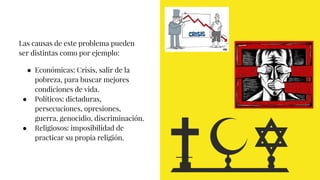 Las causas de este problema pueden
ser distintas como por ejemplo:
● Económicas: Crisis, salir de la
pobreza, para buscar mejores
condiciones de vida.
● Políticos: dictaduras,
persecuciones, opresiones,
guerra, genocidio, discriminación.
● Religiosos: imposibilidad de
practicar su propia religión.
 