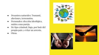● Desastres naturales: Tsunami,
aluviones, terremotos.
● Personales: elección ideológica,
unión a una pareja.
● De tipo criminal, fuga, por huir del
propio país y evitar un arresto.
● Otras.
 