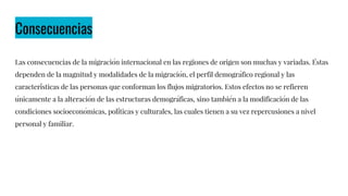 Consecuencias
Las consecuencias de la migración internacional en las regiones de origen son muchas y variadas. Éstas
dependen de la magnitud y modalidades de la migración, el perfil demográfico regional y las
características de las personas que conforman los flujos migratorios. Estos efectos no se refieren
únicamente a la alteración de las estructuras demográficas, sino también a la modificación de las
condiciones socioeconómicas, políticas y culturales, las cuales tienen a su vez repercusiones a nivel
personal y familiar.
 
