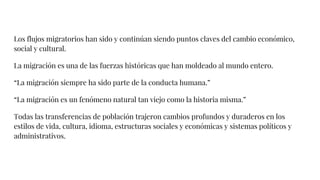 Los flujos migratorios han sido y continúan siendo puntos claves del cambio económico,
social y cultural.
La migración es una de las fuerzas históricas que han moldeado al mundo entero.
“La migración siempre ha sido parte de la conducta humana.”
“La migración es un fenómeno natural tan viejo como la historia misma.”
Todas las transferencias de población trajeron cambios profundos y duraderos en los
estilos de vida, cultura, idioma, estructuras sociales y económicas y sistemas políticos y
administrativos.
 