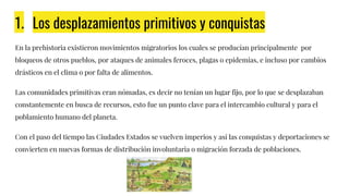 1. Los desplazamientos primitivos y conquistas
En la prehistoria existieron movimientos migratorios los cuales se producían principalmente por
bloqueos de otros pueblos, por ataques de animales feroces, plagas o epidemias, e incluso por cambios
drásticos en el clima o por falta de alimentos.
Las comunidades primitivas eran nómadas, es decir no tenían un lugar fijo, por lo que se desplazaban
constantemente en busca de recursos, esto fue un punto clave para el intercambio cultural y para el
poblamiento humano del planeta.
Con el paso del tiempo las Ciudades Estados se vuelven imperios y así las conquistas y deportaciones se
convierten en nuevas formas de distribución involuntaria o migración forzada de poblaciones.
 