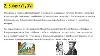 2. Siglos XVI y XVII
Después de la expansión turca otomana y el cierre, a los comerciantes europeos, del paso a Oriente por
Constantinopla, en el año 1453, tras la fiebre de los navegantes europeos y el descubrimiento de América,
tomó cuerpo uno de los movimientos migratorios más importantes de la historia: El colonialismo
europeo.
Las causas religiosas no solo han promovido cambios demográficos sino que también se refleja en los
inmigrantes puritanos, desprendidos de la Reforma Religiosa de Lutero o Calvino y que, amenazados
por la Contrarreforma y las revanchas de la Restauración, cruzaron el Atlántico, convirtiéndose en los
fundadores de las 13 Colonias británicas de Norteamérica y lo que es hoy los EE.UU.
 