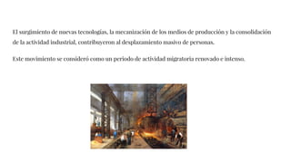 El surgimiento de nuevas tecnologías, la mecanización de los medios de producción y la consolidación
de la actividad industrial, contribuyeron al desplazamiento masivo de personas.
Este movimiento se consideró como un periodo de actividad migratoria renovado e intenso.
 