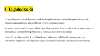 4. La globalización
La Segunda guerra mundial generó movimientos poblacionales en donde las personas huyen de
situaciones generalmente irreversibles en el corto y mediano plazos.
los paises como Canada, Estados Unidos, Australia y argentina vieron la migración como una manera
apropiada de incrementar la población y la capacidad de su fuerza de trabajo.
Luego del 1945, la expansión del neoliberalismo y su llamada globalización ha dado paso a un
movimiento migratorio contemporáneo desde los países de economías débiles hacia las potencias.
 