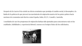 Después de la Guerra Fría existió un efecto económico que produjo el cambio social, el desempleo y la
huida de la pobreza lo que provocó un movimiento de migración masivo de los países pobres hacia
naciones de economías más fuertes como España, Italia, EE.UU, Canadá y Australia.
A mediados de 1970 los programas de migración habían sido ajustados para concentrarse más en las
cualidades, habilidades y experiencia laboral y menos en el origen étnico de los solicitantes.
 