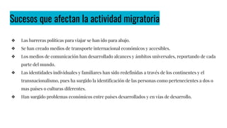 Sucesos que afectan la actividad migratoria
❖ Las barreras políticas para viajar se han ido para abajo.
❖ Se han creado medios de transporte internacional económicos y accesibles.
❖ Los medios de comunicación han desarrollado alcances y ámbitos universales, reportando de cada
parte del mundo.
❖ Las identidades individuales y familiares han sido redefinidas a través de los continentes y el
transnacionalismo, pues ha surgido la identificación de las personas como pertenecientes a dos o
mas países o culturas diferentes.
❖ Han surgido problemas económicos entre países desarrollados y en vías de desarrollo.
 