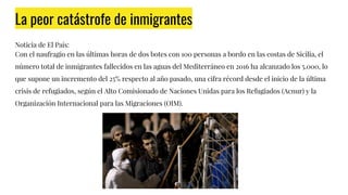 La peor catástrofe de inmigrantes
Noticia de El País:
Con el naufragio en las últimas horas de dos botes con 100 personas a bordo en las costas de Sicilia, el
número total de inmigrantes fallecidos en las aguas del Mediterráneo en 2016 ha alcanzado los 5.000, lo
que supone un incremento del 25% respecto al año pasado, una cifra récord desde el inicio de la última
crisis de refugiados, según el Alto Comisionado de Naciones Unidas para los Refugiados (Acnur) y la
Organización Internacional para las Migraciones (OIM).
 