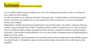 Testimonio Mohammed (17), marrroqui
"Voy a ser feliz cuando tenga un trabajo y una casa", dice Mohammed, que tiene 17 años y vive hace un
año y medio en Gran Canaria.
Su vida en Marruecos era ”mala por una parte, buena por otra”. Cuando emigró a Gran Canaria quería
conocer otra gente, una cultura nueva y por supuesto la crisis en Marruecos y el paro eran también
razones para emigrar.
Mohammed y muchos otros jóvenes marcharon de casa sin decir nada a sus padres y pasaron 4 días sin
comida y agua en la patera. Hoy él dice: “Si quisiera morir, podría ir en patera otra vez.” Pero no quiere
volver a su país de origen, aunque sus padres le echan de menos, porque el Gobierno español protege a
los jóvenes y ellos tienen la oportunidad de vivir en un piso donde se preparan para ser independientes y
adaptarse al nuevo país.
Ahora Mohammed se siente integrado en la sociedad, sólo los primeros días fueron muy difíciles porque
no entendió nada. Va al instituto y para el verano tendrá trabajo. Sus sueños de una vida mejor se han
cumplido.
 