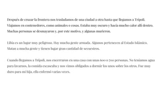 Después de cruzar la frontera nos trasladamos de una ciudad a otra hasta que llegamos a Trípoli.
Viajamos en contenedores, como animales o cosas. Estaba muy oscuro y hacía mucho calor allí dentro.
Muchas personas se desmayaron y, por este motivo, y algunas murieron.
Libia es un lugar muy peligroso. Hay mucha gente armada. Algunos pertenecen al Estado Islámico.
Matan a mucha gente y tienen lugar gran cantidad de secuestros.
Cuando llegamos a Trípoli, nos encerraron en una casa con unas 600 o 700 personas. No teníamos agua
para lavarnos, la comida escaseaba y nos vimos obligados a dormir los unos sobre los otros. Fue muy
duro para mi hija, ella enfermó varias veces.
 