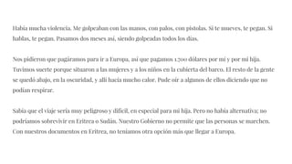 Había mucha violencia. Me golpeaban con las manos, con palos, con pistolas. Si te mueves, te pegan. Si
hablas, te pegan. Pasamos dos meses así, siendo golpeadas todos los días.
Nos pidieron que pagáramos para ir a Europa, así que pagamos 1.700 dólares por mí y por mi hija.
Tuvimos suerte porque situaron a las mujeres y a los niños en la cubierta del barco. El resto de la gente
se quedó abajo, en la oscuridad, y allí hacía mucho calor. Pude oír a algunos de ellos diciendo que no
podían respirar.
Sabía que el viaje sería muy peligroso y difícil, en especial para mi hija. Pero no había alternativa; no
podríamos sobrevivir en Eritrea o Sudán. Nuestro Gobierno no permite que las personas se marchen.
Con nuestros documentos en Eritrea, no teníamos otra opción más que llegar a Europa.
 