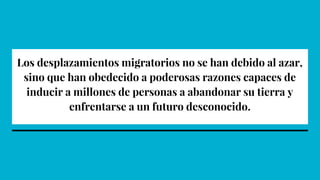 Los desplazamientos migratorios no se han debido al azar,
sino que han obedecido a poderosas razones capaces de
inducir a millones de personas a abandonar su tierra y
enfrentarse a un futuro desconocido.
 