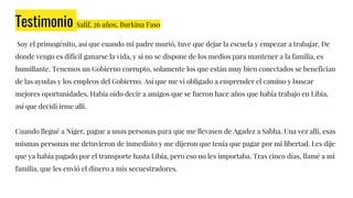 Testimonio Salif, 26 años, Burkina Faso
Soy el primogénito, así que cuando mi padre murió, tuve que dejar la escuela y empezar a trabajar. De
donde vengo es difícil ganarse la vida, y si no se dispone de los medios para mantener a la familia, es
humillante. Tenemos un Gobierno corrupto, solamente los que están muy bien conectados se benefician
de las ayudas y los empleos del Gobierno. Así que me vi obligado a emprender el camino y buscar
mejores oportunidades. Había oído decir a amigos que se fueron hace años que había trabajo en Libia,
así que decidí irme allí.
Cuando llegué a Níger, pague a unas personas para que me llevasen de Agadez a Sabha. Una vez allí, esas
mismas personas me detuvieron de inmediato y me dijeron que tenía que pagar por mi libertad. Les dije
que ya había pagado por el transporte hasta Libia, pero eso no les importaba. Tras cinco días, llamé a mi
familia, que les envió el dinero a mis secuestradores.
 