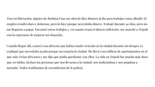Tras mi liberación, alguien de Burkina Faso me ofreció diez dinares al día para trabajar como albañil. El
empleo resultó duro y doloroso, pero lo hice porque necesitaba dinero. Trabajé durante 40 días, pero no
me llegaron a pagar. Encontré otros trabajos y, en cuanto reuní el dinero suficiente, me marché a Trípoli
con la esperanza de mejorar mi situación.
Cuando llegué allí, conocí a un africano que había estado viviendo en la ciudad durante un tiempo. Le
expliqué que necesitaba ayuda porque no conocía la ciudad. Me llevó a un edificio de apartamentos en el
que solo vivían africanos y me dijo que podía quedarme con ellos. La vida en Trípoli fue mucho más dura
que en Sabha. Incluso las personas que nos llevaron a la ciudad, nos maltrataban y nos pegaban a
menudo. Todos tratábamos de escondernos de la policía.
 