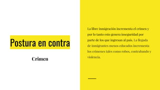 Postura en contra
Crimen
La libre inmigración incrementa el crimen y
por lo tanto esto genera inseguridad por
parte de los que ingresan al país. La llegada
de inmigrantes menos educados incrementa
los crímenes tales como robos, contrabando y
violencia.
 