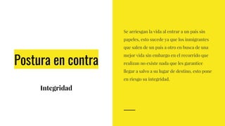 Postura en contra
Integridad
Se arriesgan la vida al entrar a un país sin
papeles, esto sucede ya que los inmigrantes
que salen de un país a otro en busca de una
mejor vida sin embargo en el recorrido que
realizan no existe nada que les garantice
llegar a salvo a su lugar de destino, esto pone
en riesgo su integridad.
 