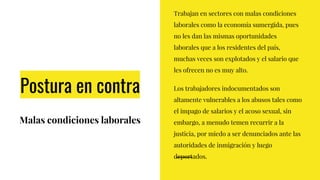 Postura en contra
Malas condiciones laborales
Trabajan en sectores con malas condiciones
laborales como la economía sumergida, pues
no les dan las mismas oportunidades
laborales que a los residentes del país,
muchas veces son explotados y el salario que
les ofrecen no es muy alto.
Los trabajadores indocumentados son
altamente vulnerables a los abusos tales como
el impago de salarios y el acoso sexual, sin
embargo, a menudo temen recurrir a la
justicia, por miedo a ser denunciados ante las
autoridades de inmigración y luego
deportados.
 